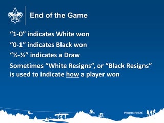 End of the Game
“1-0” indicates White won
“0-1” indicates Black won
“½-½” indicates a Draw
Sometimes “White Resigns”, or “Black Resigns”
is used to indicate how a player won
 