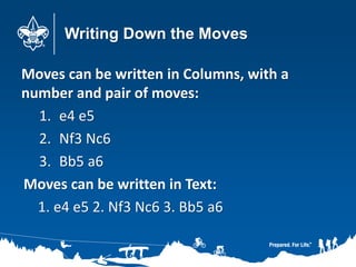 Writing Down the Moves
Moves can be written in Columns, with a
number and pair of moves:
1. e4 e5
2. Nf3 Nc6
3. Bb5 a6
Moves can be written in Text:
1. e4 e5 2. Nf3 Nc6 3. Bb5 a6
 