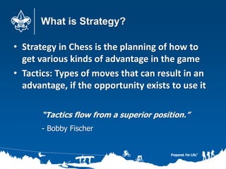 What is Strategy?
• Strategy in Chess is the planning of how to
get various kinds of advantage in the game
• Tactics: Types of moves that can result in an
advantage, if the opportunity exists to use it
“Tactics flow from a superior position.”
- Bobby Fischer
 
