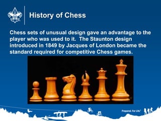 History of Chess
Chess sets of unusual design gave an advantage to the
player who was used to it. The Staunton design
introduced in 1849 by Jacques of London became the
standard required for competitive Chess games.
 