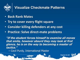 Visualize Checkmate Patterns
• Back Rank Mates
• Try to cover every flight square
• Consider killing defenders at any cost
• Practice: Solve direct-mate problems
“If the student forces himself to examine all moves
that smite, however absurd they may look at first
glance, he is on the way to becoming a master of
tactics.”
– Cecil Purdy, International Master
 