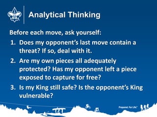 Analytical Thinking
Before each move, ask yourself:
1. Does my opponent’s last move contain a
threat? If so, deal with it.
2. Are my own pieces all adequately
protected? Has my opponent left a piece
exposed to capture for free?
3. Is my King still safe? Is the opponent’s King
vulnerable?
 
