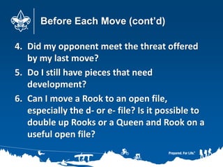 Before Each Move (cont’d)
4. Did my opponent meet the threat offered
by my last move?
5. Do I still have pieces that need
development?
6. Can I move a Rook to an open file,
especially the d- or e- file? Is it possible to
double up Rooks or a Queen and Rook on a
useful open file?
 