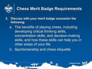 Chess Merit Badge Requirements
2. Discuss with your merit badge counselor the
following:
a. The benefits of playing chess, including
developing critical thinking skills,
concentration skills, and decision-making
skills, and how these skills can help you in
other areas of your life
b. Sportsmanship and chess etiquette
 