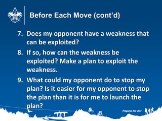 Before Each Move (cont’d)
7. Does my opponent have a weakness that
can be exploited?
8. If so, how can the weakness be
exploited? Make a plan to exploit the
weakness.
9. What could my opponent do to stop my
plan? Is it easier for my opponent to stop
the plan than it is for me to launch the
plan?
 