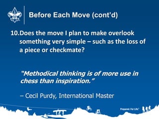 Before Each Move (cont’d)
10.Does the move I plan to make overlook
something very simple – such as the loss of
a piece or checkmate?
“Methodical thinking is of more use in
chess than inspiration.”
– Cecil Purdy, International Master
 