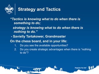 Strategy and Tactics
“Tactics is knowing what to do when there is
something to do;
strategy is knowing what to do when there is
nothing to do.”
- Savielly Tartakower, Grandmaster
On the chess board, and in your life:
1. Do you see the available opportunities?
2. Do you create strategic advantages when there is “nothing
to do”?
 