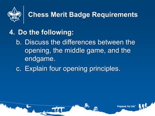 Chess Merit Badge Requirements
4. Do the following:
b. Discuss the differences between the
opening, the middle game, and the
endgame.
c. Explain four opening principles.
 