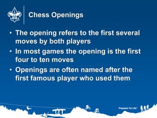 Chess Openings
• The opening refers to the first several
moves by both players
• In most games the opening is the first
four to ten moves
• Openings are often named after the
first famous player who used them
 