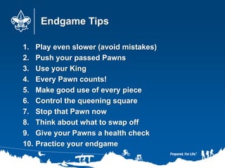 Endgame Tips
1. Play even slower (avoid mistakes)
2. Push your passed Pawns
3. Use your King
4. Every Pawn counts!
5. Make good use of every piece
6. Control the queening square
7. Stop that Pawn now
8. Think about what to swap off
9. Give your Pawns a health check
10. Practice your endgame
 