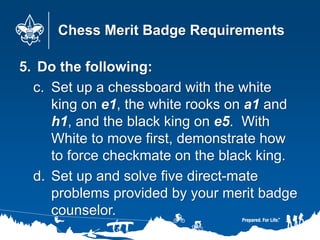 Chess Merit Badge Requirements
5. Do the following:
c. Set up a chessboard with the white
king on e1, the white rooks on a1 and
h1, and the black king on e5. With
White to move first, demonstrate how
to force checkmate on the black king.
d. Set up and solve five direct-mate
problems provided by your merit badge
counselor.
 