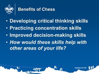 Benefits of Chess
• Developing critical thinking skills
• Practicing concentration skills
• Improved decision-making skills
• How would these skills help with
other areas of your life?
 