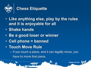 Chess Etiquette
• Like anything else, play by the rules
and it is enjoyable for all
• Shake hands
• Be a good loser or winner
• Cell phone = banned
• Touch Move Rule
– If you touch a piece, and it can legally move, you
have to move that piece.
 