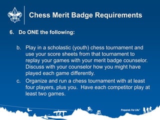 Chess Merit Badge Requirements
6. Do ONE the following:
b. Play in a scholastic (youth) chess tournament and
use your scor...
