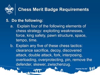 Chess Merit Badge Requirements
5. Do the following:
a. Explain four of the following elements of
chess strategy: exploitin...