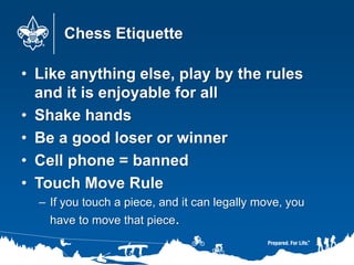 Chess Etiquette
• Like anything else, play by the rules
and it is enjoyable for all
• Shake hands
• Be a good loser or win...
