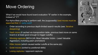 Move Ordering
What if we would have found board evaluation "6" earlier in the example,
instead of "3"?
For Alpha-Beta pruning to perform well, the (supposedly) best moves must be
searched first => early cutoff
1. Order according to previous depth-limited search results (see: Iterative
deepening)
2. Hash move (if cached via transposition table, previous best move on same
board or at least good enough to trigger cutoffs)
3. Winning captures (MVV-LVA: Most Valuable Victim - Least Valuable
Aggressor), including pawn promotions
4. Killer moves (which caused earlier cutoffs at the same ply)
5. Quiet moves (sorted by positional delta)
6. Losing captures / opponent captures
 