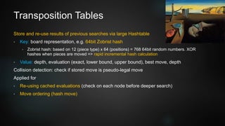 Transposition Tables
Store and re-use results of previous searches via large Hashtable
• Key: board representation, e.g. 64bit Zobrist hash
• Zobrist hash: based on 12 (piece type) x 64 (positions) = 768 64bit random numbers. XOR
hashes when pieces are moved => rapid incremental hash calculation
• Value: depth, evaluation (exact, lower bound, upper bound), best move, depth
Collision detection: check if stored move is pseudo-legal move
Applied for
• Re-using cached evaluations (check on each node before deeper search)
• Move ordering (hash move)
 