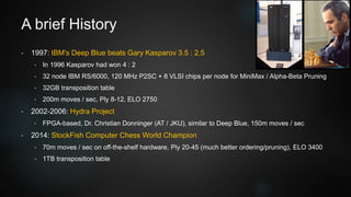 A brief History
• 1997: IBM's Deep Blue beats Gary Kasparov 3.5 : 2.5
• In 1996 Kasparov had won 4 : 2
• 32 node IBM RS/6000, 120 MHz P2SC + 8 VLSI chips per node for MiniMax / Alpha-Beta Pruning
• 32GB transposition table
• 200m moves / sec, Ply 8-12, ELO 2750
• 2002-2006: Hydra Project
• FPGA-based, Dr. Christian Donninger (AT / JKU), similar to Deep Blue, 150m moves / sec
• 2014: StockFish Computer Chess World Champion
• 70m moves / sec on off-the-shelf hardware, Ply 20-45 (much better ordering/pruning), ELO 3400
• 1TB transposition table
 