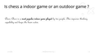 Is chess a indoor game or an outdoor game ?
2 / 2 / 2 0 X X P R E S E N T A T I O N T I T L E 8
Chess: Chess is a most popular indoor game played by two people. This improves thinking
capability and keeps the brain active
 
