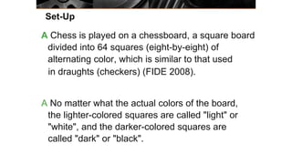 Set-Up
A Chess is played on a chessboard, a square board
divided into 64 squares (eight-by-eight) of
alternating color, which is similar to that used
in draughts (checkers) (FIDE 2008).
A No matter what the actual colors of the board,
the lighter-colored squares are called "light" or
"white", and the darker-colored squares are
called "dark" or "black".
 