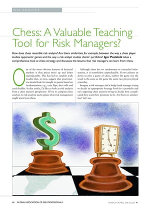 G L O B A L A S S O C I AT I O N O F R I S K P R O F E S S I O N A L S
 R I S K A N A LY S I S




Chess: A Valuable Teaching
Tool for Risk Managers?
How does chess resemble risk analysis? Are there similarities, for example, between the way a chess player
studies opponents’ games and the way a risk analyst studies clients’ portfolios? Igor Postelnik takes a
comprehensive look at chess strategy and discusses the lessons that risk managers can learn from chess.

               ne of the most obvious features of financial             Although chess has no randomness or concealed infor-




O              markets is that prices move up and down
               unpredictably. This has led to random walk
               models that, in turn, suggest that practition-
               ers should look for insight to games based on
               randomization: e.g., coin flips, dice rolls and
card shuffles. In this article, I’d like to look at risk analysis
from a chess master’s perspective. I’ll try to compare chess
analysis to risk analysis and explain what risk management
might learn from chess.
                                                                     mation, it is nonetheless unpredictable. If two players sit
                                                                     down to play a game of chess, neither the game nor the
                                                                     result is the same as the game the same two players played
                                                                     yesterday.
                                                                        Imagine a risk manager and a hedge fund manager trying
                                                                     to decide an appropriate leverage level for a portfolio and
                                                                     two opposing chess masters trying to decide how compli-
                                                                     cated they want their positions to be. Are there no similari-
                                                                     ties? Let’s see.




40   GLOBAL ASSOCIATION OF RISK PROFESSIONALS                                                           M A R C H / A P R I L 0 8 I S S U E 41
 