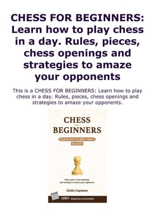 CHESS FOR BEGINNERS:
Learn how to play chess
in a day. Rules, pieces,
chess openings and
strategies to amaze
your opponents
This is a CHESS FOR BEGINNERS: Learn how to play
chess in a day. Rules, pieces, chess openings and
strategies to amaze your opponents.
 