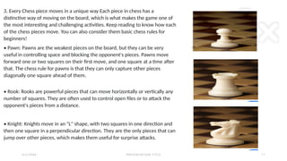 2 / 2 / 2 0 X X P R E S E N TAT I O N T I T L E 1 1
3. Every Chess piece moves in a unique way Each piece in chess has a
distinctive way of moving on the board, which is what makes the game one of
the most interesting and challenging activities. Keep reading to know how each
of the chess pieces move. You can also consider them basic chess rules for
beginners!
• Pawn: Pawns are the weakest pieces on the board, but they can be very
useful in controlling space and blocking the opponent's pieces. Pawns move
forward one or two squares on their first move, and one square at a time after
that. The chess rule for pawns is that they can only capture other pieces
diagonally one square ahead of them.
• Rook: Rooks are powerful pieces that can move horizontally or vertically any
number of squares. They are often used to control open files or to attack the
opponent's pieces from a distance.
• Knight: Knights move in an "L" shape, with two squares in one direction and
then one square in a perpendicular direction. They are the only pieces that can
jump over other pieces, which makes them useful for surprise attacks.
 