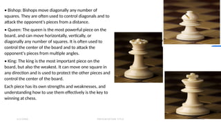 2 / 2 / 2 0 X X P R E S E N TAT I O N T I T L E 1 2
• Bishop: Bishops move diagonally any number of
squares. They are often used to control diagonals and to
attack the opponent's pieces from a distance.
• Queen: The queen is the most powerful piece on the
board, and can move horizontally, vertically, or
diagonally any number of squares. It is often used to
control the center of the board and to attack the
opponent's pieces from multiple angles.
• King: The king is the most important piece on the
board, but also the weakest. It can move one square in
any direction and is used to protect the other pieces and
control the center of the board.
Each piece has its own strengths and weaknesses, and
understanding how to use them effectively is the key to
winning at chess.
 
