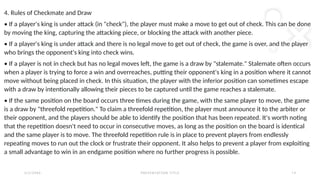 2 / 2 / 2 0 X X P R E S E N TAT I O N T I T L E 1 3
4. Rules of Checkmate and Draw
• If a player's king is under attack (in "check"), the player must make a move to get out of check. This can be done
by moving the king, capturing the attacking piece, or blocking the attack with another piece.
• If a player's king is under attack and there is no legal move to get out of check, the game is over, and the player
who brings the opponent's king into check wins.
• If a player is not in check but has no legal moves left, the game is a draw by "stalemate." Stalemate often occurs
when a player is trying to force a win and overreaches, putting their opponent's king in a position where it cannot
move without being placed in check. In this situation, the player with the inferior position can sometimes escape
with a draw by intentionally allowing their pieces to be captured until the game reaches a stalemate.
• If the same position on the board occurs three times during the game, with the same player to move, the game
is a draw by "threefold repetition." To claim a threefold repetition, the player must announce it to the arbiter or
their opponent, and the players should be able to identify the position that has been repeated. It's worth noting
that the repetition doesn't need to occur in consecutive moves, as long as the position on the board is identical
and the same player is to move. The threefold repetition rule is in place to prevent players from endlessly
repeating moves to run out the clock or frustrate their opponent. It also helps to prevent a player from exploiting
a small advantage to win in an endgame position where no further progress is possible.
 