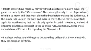2 / 2 / 2 0 X X P R E S E N TAT I O N T I T L E 1 4
• If both players have made 50 moves without a capture or a pawn move, the
game is a draw by the "50-move rule." The rule applies only to the player whose
turn it is to move, and they must claim the draw before making the 50th move. If
the player fails to claim the draw and makes a move, the 50-move count starts
again. It's worth noting that the rule only applies in certain situations, and not all
endgame positions are subject to the 50-move rule. Additionally, some chess
variants have different rules regarding the 50-move rule.
•If a player wishes to end the game because they believe that they cannot win,
they can resign at any time.
 
