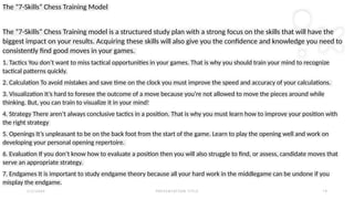 2 / 2 / 2 0 X X P R E S E N TAT I O N T I T L E 1 6
The “7-Skills” Chess Training Model
The “7-Skills” Chess Training model is a structured study plan with a strong focus on the skills that will have the
biggest impact on your results. Acquiring these skills will also give you the confidence and knowledge you need to
consistently find good moves in your games.
1. Tactics You don’t want to miss tactical opportunities in your games. That is why you should train your mind to recognize
tactical patterns quickly.
2. Calculation To avoid mistakes and save time on the clock you must improve the speed and accuracy of your calculations.
3. Visualization It’s hard to foresee the outcome of a move because you’re not allowed to move the pieces around while
thinking. But, you can train to visualize it in your mind!
4. Strategy There aren’t always conclusive tactics in a position. That is why you must learn how to improve your position with
the right strategy
5. Openings It’s unpleasant to be on the back foot from the start of the game. Learn to play the opening well and work on
developing your personal opening repertoire.
6. Evaluation If you don’t know how to evaluate a position then you will also struggle to find, or assess, candidate moves that
serve an appropriate strategy.
7. Endgames It is important to study endgame theory because all your hard work in the middlegame can be undone if you
misplay the endgame.
 