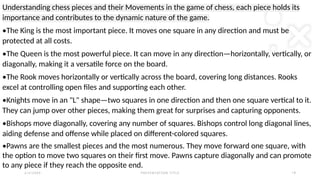 2 / 2 / 2 0 X X P R E S E N TAT I O N T I T L E 1 8
Understanding chess pieces and their Movements in the game of chess, each piece holds its
importance and contributes to the dynamic nature of the game.
•The King is the most important piece. It moves one square in any direction and must be
protected at all costs.
•The Queen is the most powerful piece. It can move in any direction—horizontally, vertically, or
diagonally, making it a versatile force on the board.
•The Rook moves horizontally or vertically across the board, covering long distances. Rooks
excel at controlling open files and supporting each other.
•Knights move in an "L" shape—two squares in one direction and then one square vertical to it.
They can jump over other pieces, making them great for surprises and capturing opponents.
•Bishops move diagonally, covering any number of squares. Bishops control long diagonal lines,
aiding defense and offense while placed on different-colored squares.
•Pawns are the smallest pieces and the most numerous. They move forward one square, with
the option to move two squares on their first move. Pawns capture diagonally and can promote
to any piece if they reach the opposite end.
 
