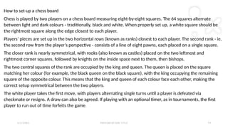 2 / 2 / 2 0 X X P R E S E N TAT I O N T I T L E 1 9
How to set-up a chess board
Chess is played by two players on a chess board measuring eight-by-eight squares. The 64 squares alternate
between light and dark colours - traditionally, black and white. When properly set up, a white square should be
the rightmost square along the edge closest to each player.
Players’ pieces are set up in the two horizontal rows (known as ranks) closest to each player. The second rank - ie.
the second row from the player’s perspective - consists of a line of eight pawns, each placed on a single square.
The closer rank is nearly symmetrical, with rooks (also known as castles) placed on the two leftmost and
rightmost corner squares, followed by knights on the inside space next to them, then bishops.
The two central squares of the rank are occupied by the king and queen. The queen is placed on the square
matching her colour (for example, the black queen on the black square), with the king occupying the remaining
square of the opposite colour. This means that the king and queen of each colour face each other, making the
correct setup symmetrical between the two players.
The white player takes the first move, with players alternating single turns until a player is defeated via
checkmate or resigns. A draw can also be agreed. If playing with an optional timer, as in tournaments, the first
player to run out of time forfeits the game.
 