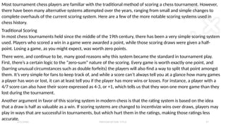 2 / 2 / 2 0 X X P R E S E N TAT I O N T I T L E 2 1
Most tournament chess players are familiar with the traditional method of scoring a chess tournament. However,
there have been many alternative systems attempted over the years, ranging from small and simple changes to
complete overhauls of the current scoring system. Here are a few of the more notable scoring systems used in
chess history.
Traditional Scoring
In most chess tournaments held since the middle of the 19th century, there has been a very simple scoring system
used. Players who scored a win in a game were awarded a point, while those scoring draws were given a half-
point. Losing a game, as you might expect, was worth zero points.
There were, and continue to be, many good reasons why this system became the standard in tournament play.
First, there’s a certain logic to the “zero-sum” nature of the scoring. Every game is worth exactly one point, and
(barring unusual circumstances such as double forfeits) the players will also find a way to split that point amongst
them. It’s very simple for fans to keep track of, and while a score can’t always tell you at a glance how many games
a player has won or lost, it can at least tell you if the player has more wins or losses. For instance, a player with a
4/7 score can also have their score expressed as 4-3, or +1, which tells us that they won one more game than they
lost during the tournament.
Another argument in favor of this scoring system in modern chess is that the rating system is based on the idea
that a draw is half as valuable as a win. If scoring systems are changed to incentivize wins over draws, players may
play in ways that are successful in tournaments, but which hurt them in the ratings, making those ratings less
accurate.
 