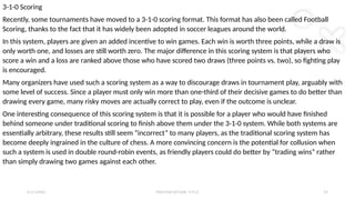 2 / 2 / 2 0 X X P R E S E N TAT I O N T I T L E 2 2
3-1-0 Scoring
Recently, some tournaments have moved to a 3-1-0 scoring format. This format has also been called Football
Scoring, thanks to the fact that it has widely been adopted in soccer leagues around the world.
In this system, players are given an added incentive to win games. Each win is worth three points, while a draw is
only worth one, and losses are still worth zero. The major difference in this scoring system is that players who
score a win and a loss are ranked above those who have scored two draws (three points vs. two), so fighting play
is encouraged.
Many organizers have used such a scoring system as a way to discourage draws in tournament play, arguably with
some level of success. Since a player must only win more than one-third of their decisive games to do better than
drawing every game, many risky moves are actually correct to play, even if the outcome is unclear.
One interesting consequence of this scoring system is that it is possible for a player who would have finished
behind someone under traditional scoring to finish above them under the 3-1-0 system. While both systems are
essentially arbitrary, these results still seem “incorrect” to many players, as the traditional scoring system has
become deeply ingrained in the culture of chess. A more convincing concern is the potential for collusion when
such a system is used in double round-robin events, as friendly players could do better by “trading wins” rather
than simply drawing two games against each other.
 