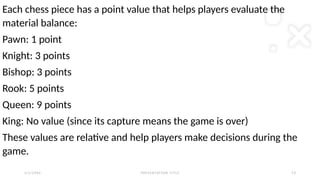 2 / 2 / 2 0 X X P R E S E N TAT I O N T I T L E 2 3
Each chess piece has a point value that helps players evaluate the
material balance:
Pawn: 1 point
Knight: 3 points
Bishop: 3 points
Rook: 5 points
Queen: 9 points
King: No value (since its capture means the game is over)
These values are relative and help players make decisions during the
game.
 