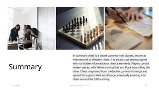 Summary
In summary chess is a board game for two players, known as
international or Western chess. It is an abstract strategy game
with no hidden information or chance elements. Players control
sixteen pieces, with White moving first and Black controlling the
other. Chess originated from the Indian game chaturanga and
spread throughout Asia and Europe, eventually evolving into
chess around the 16th century.​
2 / 2 / 2 0 X X P R E S E N TAT I O N T I T L E 2 5
 