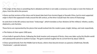P R E S E N TAT I O N T I T L E 5
• The origin of the chess is something that is debated and there is not really a consensus on its origin or even the history of
chess, from the old to the present.
• Some say that versions of the chess and its board date back from Ancient Egypt or Dynastic China, but its most supported
origin is that it first appeared in India around the 6th century, at the time it would have the name of Chaturanga
Its early form in the 6th century was know "chaturanga", which translates as four divisions (of the military): infantry, cavalry,
elephantry, and chariotry.
These forms are represented by the pieces that would evolved into the modern pawn, knight, bishop, and rook respectively.
• The history of chess spans 1500 years.
• From India it spread to Persia. Following the Arab invasion and conquest of Persia, chess was taken up by the Muslim world
and subsequently spread to southern Europe. The game evolved roughly into its current form by about 1500 СЕ.
• Chess spread directly from the Middle East to Russia, where chess became known as шахматы (shakhmaty, literally
"checkmates", a plurale tantum).
2 / 2 / 2 0 X X
 