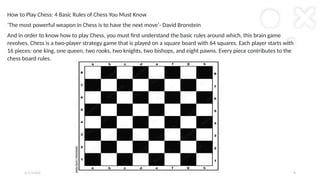 2 / 2 / 2 0 X X P R E S E N TAT I O N T I T L E 8
How to Play Chess: 4 Basic Rules of Chess You Must Know
‘The most powerful weapon in Chess is to have the next move’- David Bronstein
And in order to know how to play Chess, you must first understand the basic rules around which, this brain game
revolves. Chess is a two-player strategy game that is played on a square board with 64 squares. Each player starts with
16 pieces: one king, one queen, two rooks, two knights, two bishops, and eight pawns. Every piece contributes to the
chess board rules.
 