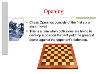 Opening Chess Openings consists of the first six or eight moves This is a time when both sides are trying to develop a position that will yield the greatest power against the opponent’s defenses.   