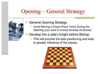 Opening – General Strategy General Opening Strategy Avoid Moving a Chess Piece Twice During the Opening  (you want to evenly develop all pieces) Develop the a side’s knight before Bishop This will provide the best positioning and lead to greater influence of the pieces  