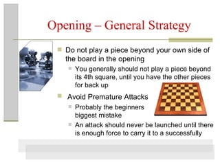Opening – General Strategy Do not play a piece beyond your own side of the board in the opening You generally should not play a piece beyond its 4th square, until you have the other pieces for back up Avoid Premature Attacks   Probably the beginners biggest mistake An attack should never be launched until there is enough force to carry it to a successfully 