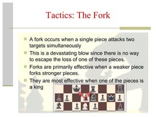 Tactics: The Fork A fork occurs when a single piece attacks two targets simultaneously This is a devastating blow since there is no way to escape the loss of one of these pieces. Forks are primarily effective when a weaker piece forks stronger pieces.  They are most effective when one of the pieces is a king  