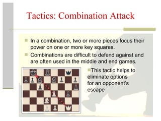 Tactics: Combination Attack In a combination, two or more pieces focus their power on one or more key squares.  Combinations are difficult to defend against and are often used in the middle and end games.  This tactic helps to eliminate options  for an opponent’s escape 