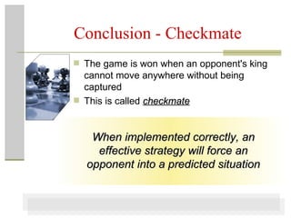 Conclusion - Checkmate The game is won when an opponent's king cannot move anywhere without being captured This is called  checkmate When implemented correctly, an effective strategy will force an opponent into a predicted situation 