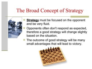The Broad Concept of Strategy Strategy  must be focused on the opponent and be very fluid. Opponents often don't respond as expected, therefore a good strategy will change slightly based on the situation. The outcome of good strategy will be many small advantages that will lead to victory. 