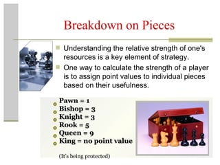 Breakdown on Pieces Understanding the relative strength of one's resources is a key element of strategy.  One way to calculate the strength of a player is to assign point values to individual pieces based on their usefulness.  Pawn = 1 Bishop = 3 Knight = 3 Rook = 5 Queen = 9 King = no point value  (It’s being protected) 