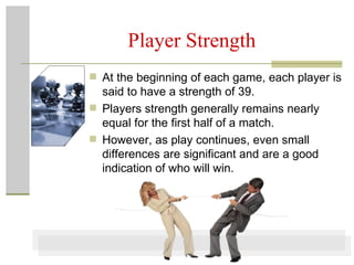 Player Strength At the beginning of each game, each player is said to have a strength of 39.  Players strength generally remains nearly equal for the first half of a match.  However, as play continues, even small differences are significant and are a good indication of who will win. 
