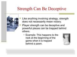 Strength Can Be Deceptive Like anything involving strategy, strength does not necessarily mean victory. Player strength can be deceptive and powerful pieces can be trapped behind others.  Example: This happens to the  rook at the beginning of the  game when it is trapped  behind a pawn.  